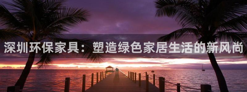 杏耀平台的专用通道：深圳环保家具：塑造绿色家居生活的新风尚
